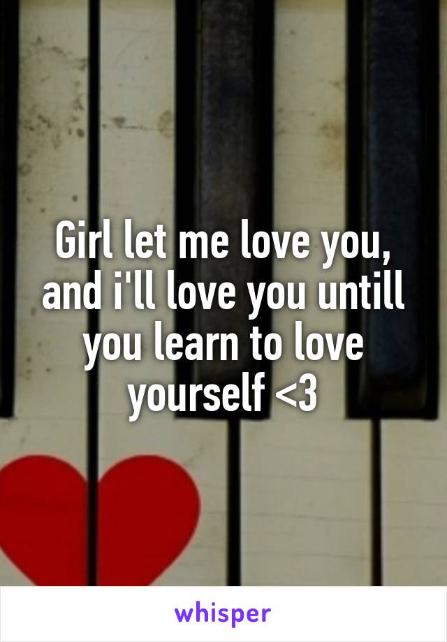 Girl let me love you, and i'll love you untill you learn to love yourself <3