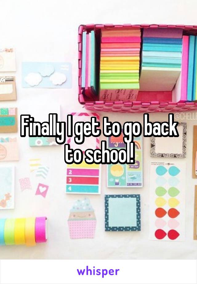 Finally I get to go back to school!