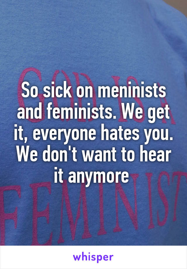 So sick on meninists and feminists. We get it, everyone hates you. We don't want to hear it anymore 