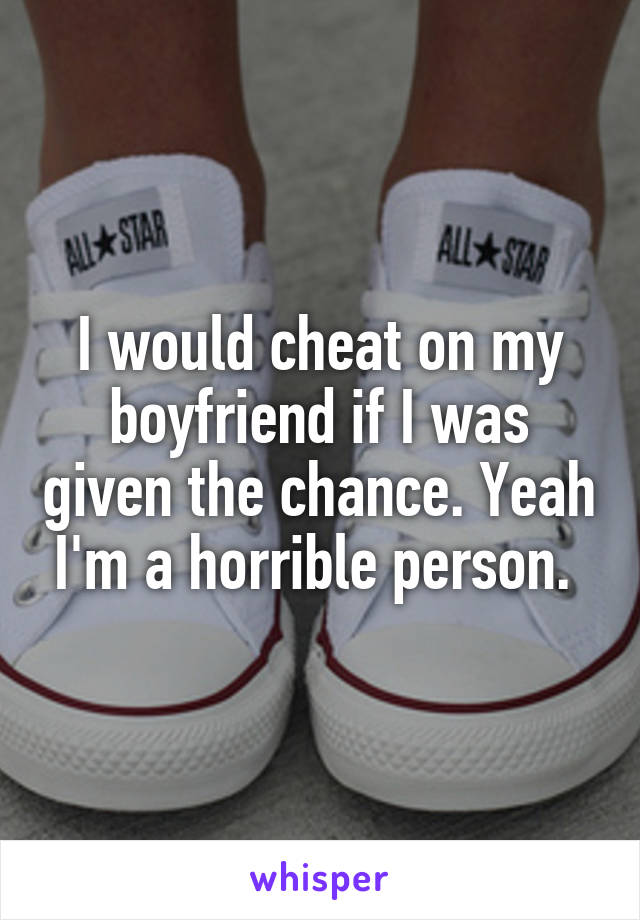 I would cheat on my boyfriend if I was given the chance. Yeah I'm a horrible person. 