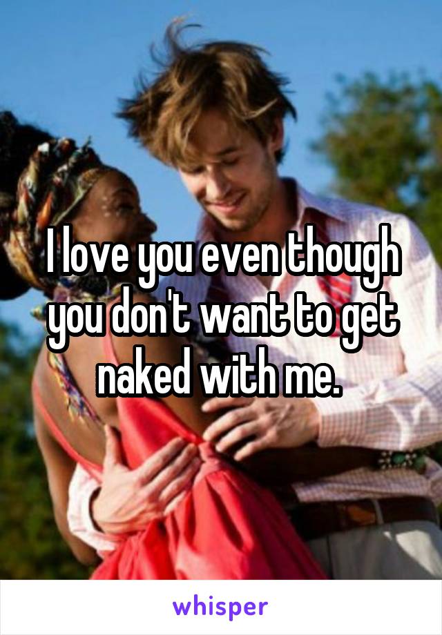 I love you even though you don't want to get naked with me. 