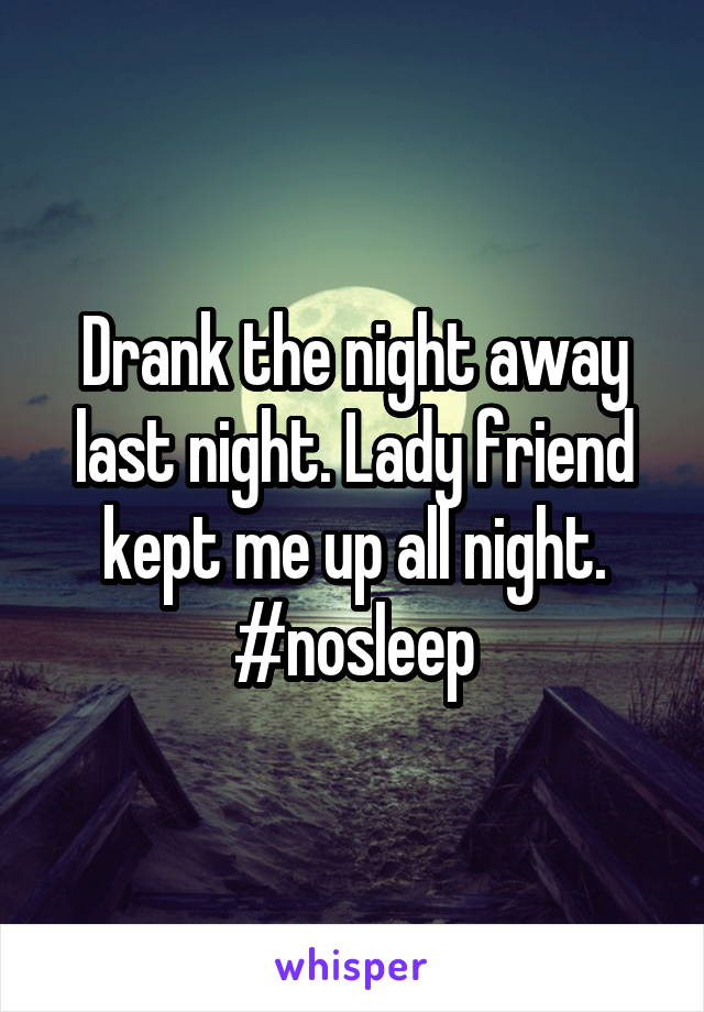 Drank the night away last night. Lady friend kept me up all night.
#nosleep