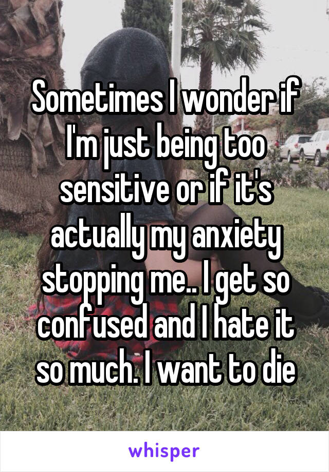 Sometimes I wonder if I'm just being too sensitive or if it's actually my anxiety stopping me.. I get so confused and I hate it so much. I want to die