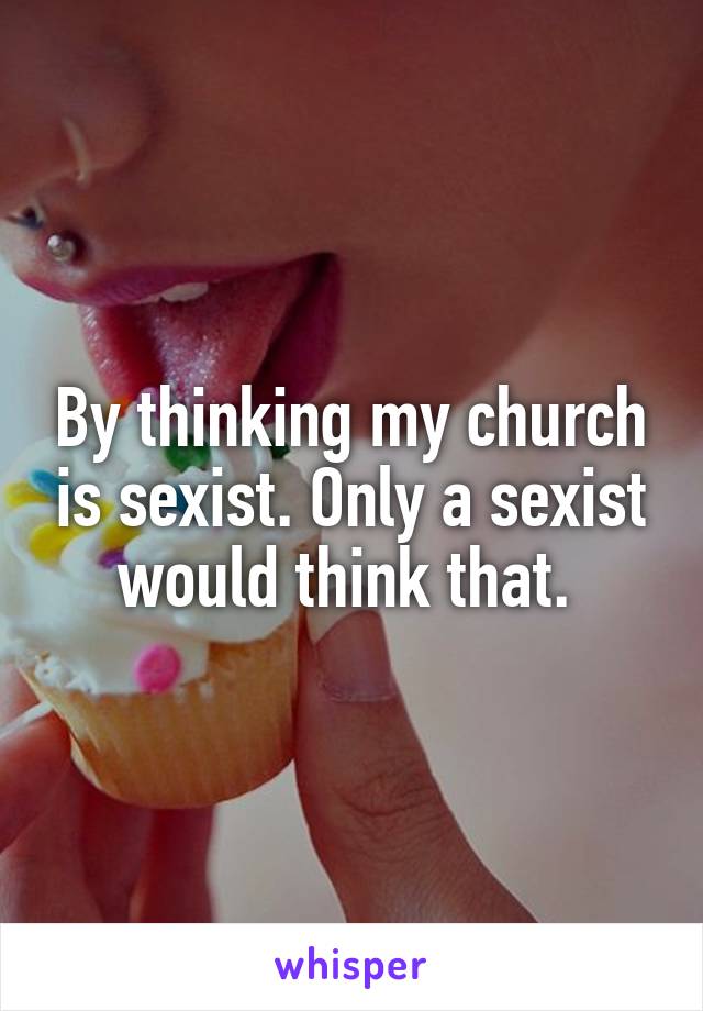 By thinking my church is sexist. Only a sexist would think that. 