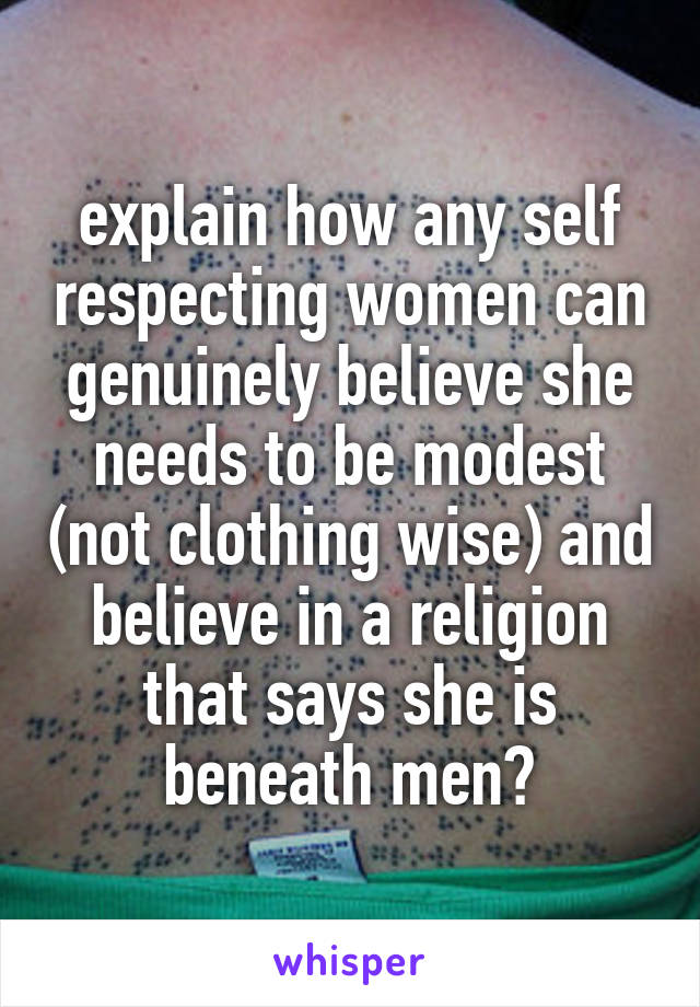 explain how any self respecting women can genuinely believe she needs to be modest (not clothing wise) and believe in a religion that says she is beneath men?