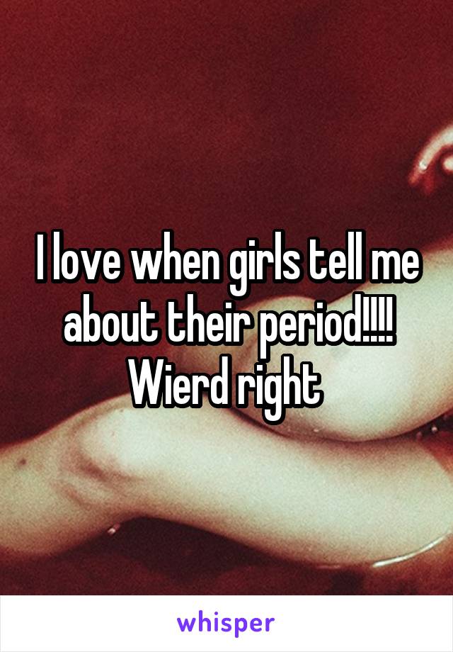 I love when girls tell me about their period!!!!
Wierd right 