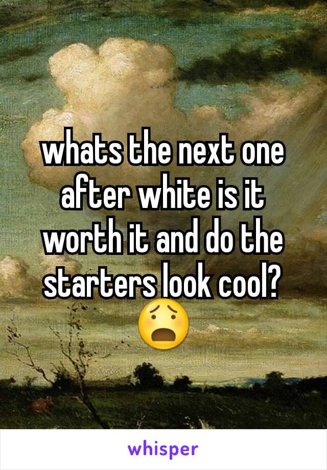 whats the next one after white is it worth it and do the starters look cool?😧