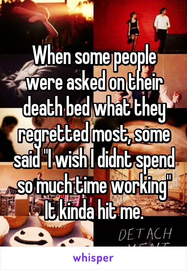 When some people were asked on their death bed what they regretted most, some said "I wish I didnt spend so much time working"
It kinda hit me.