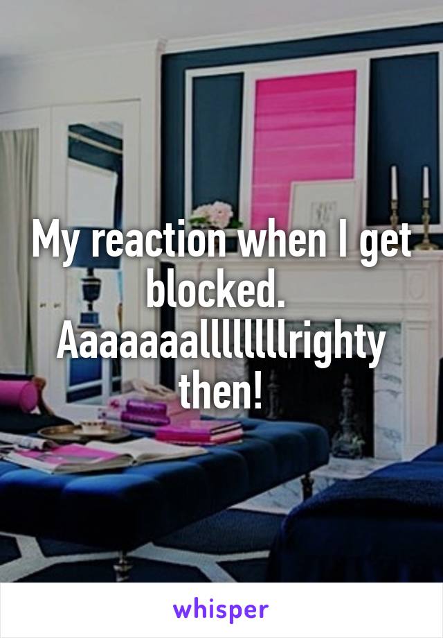 My reaction when I get blocked. 
Aaaaaaallllllllrighty then!