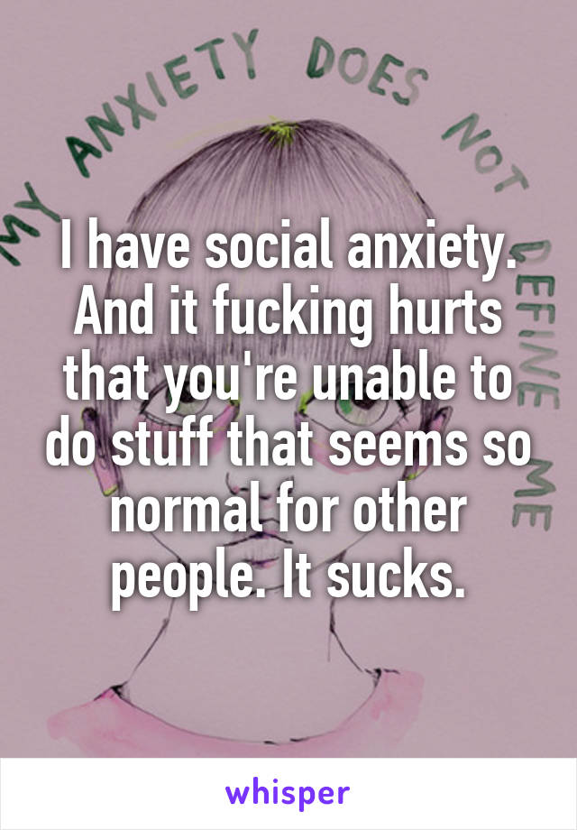 I have social anxiety. And it fucking hurts that you're unable to do stuff that seems so normal for other people. It sucks.