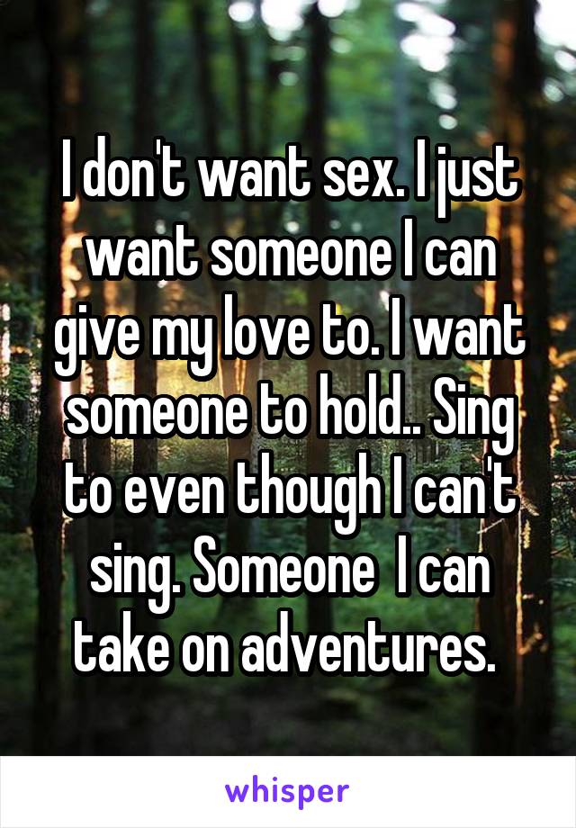 I don't want sex. I just want someone I can give my love to. I want someone to hold.. Sing to even though I can't sing. Someone  I can take on adventures. 