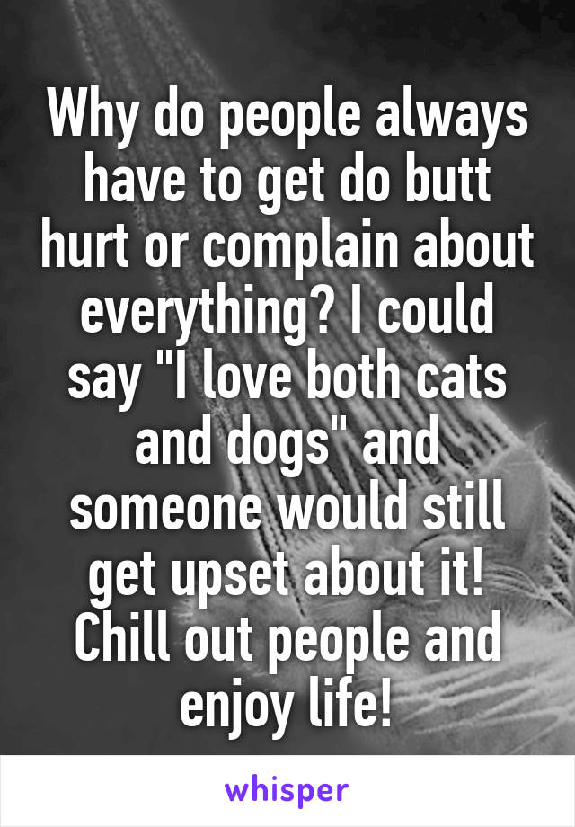 Why do people always have to get do butt hurt or complain about everything? I could say "I love both cats and dogs" and someone would still get upset about it! Chill out people and enjoy life!