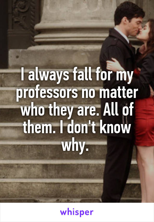 I always fall for my professors no matter who they are. All of them. I don't know why. 