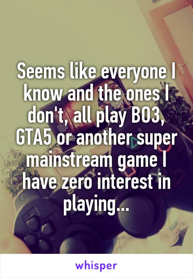 Seems like everyone I know and the ones I don't, all play BO3, GTA5 or another super mainstream game I have zero interest in playing...