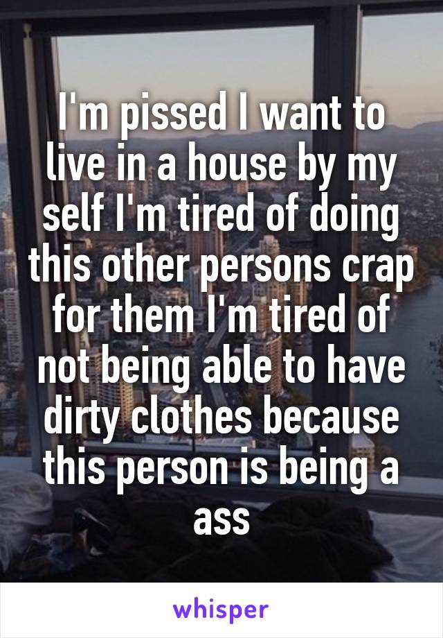 I'm pissed I want to live in a house by my self I'm tired of doing this other persons crap for them I'm tired of not being able to have dirty clothes because this person is being a ass