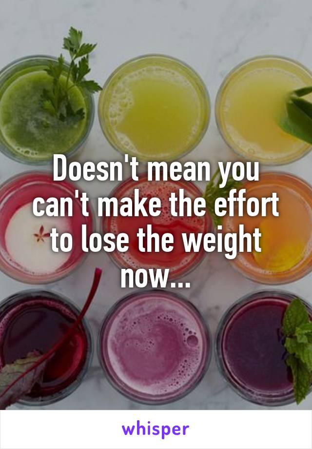 Doesn't mean you can't make the effort to lose the weight now...