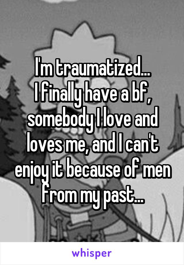 I'm traumatized...
I finally have a bf, somebody I love and loves me, and I can't enjoy it because of men from my past...