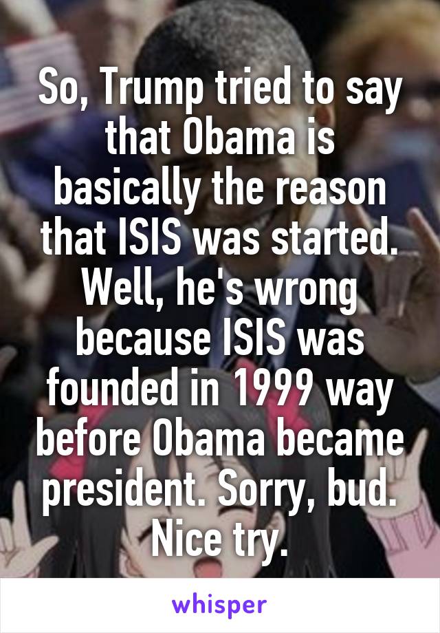 So, Trump tried to say that Obama is basically the reason that ISIS was started. Well, he's wrong because ISIS was founded in 1999 way before Obama became president. Sorry, bud. Nice try.