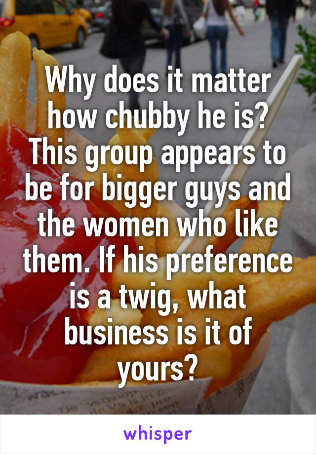 Why does it matter how chubby he is? This group appears to be for bigger guys and the women who like them. If his preference is a twig, what business is it of yours?