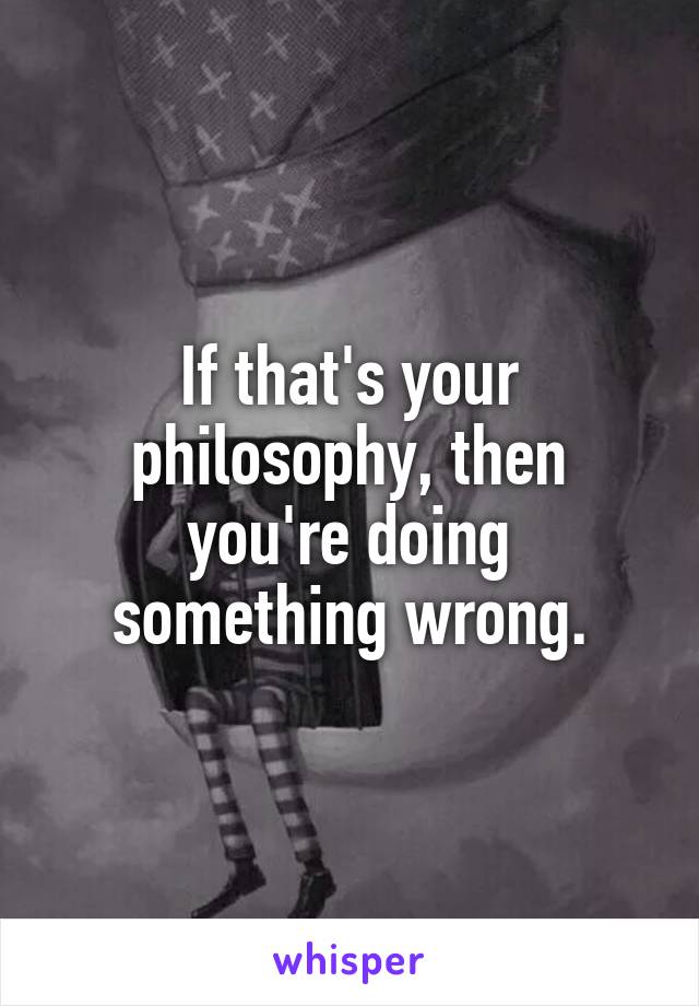 If that's your philosophy, then you're doing something wrong.