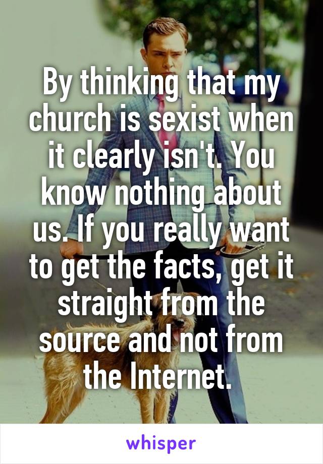 By thinking that my church is sexist when it clearly isn't. You know nothing about us. If you really want to get the facts, get it straight from the source and not from the Internet. 