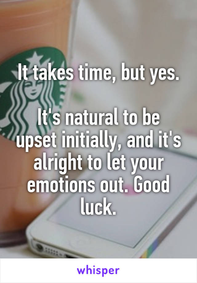 It takes time, but yes.

It's natural to be upset initially, and it's alright to let your emotions out. Good luck.