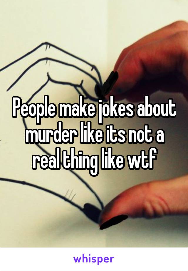 People make jokes about murder like its not a real thing like wtf