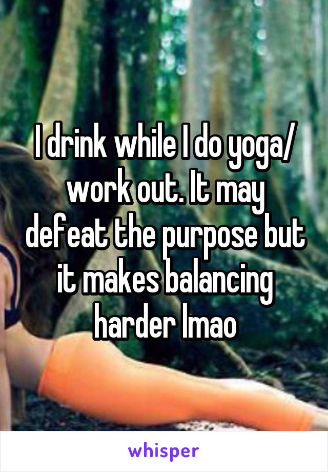 I drink while I do yoga/ work out. It may defeat the purpose but it makes balancing harder lmao