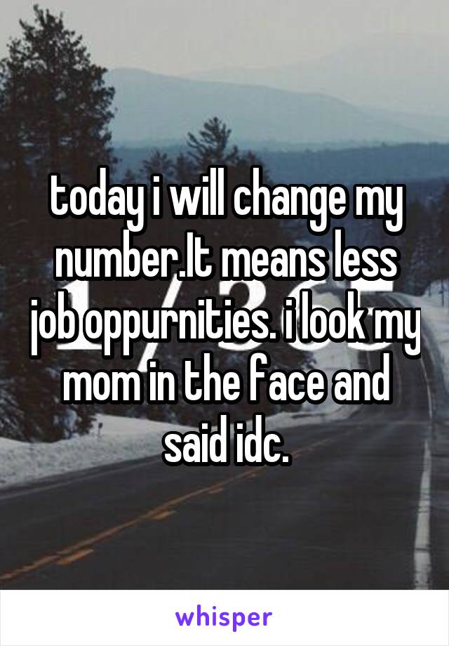 today i will change my number.It means less job oppurnities. i look my mom in the face and said idc.