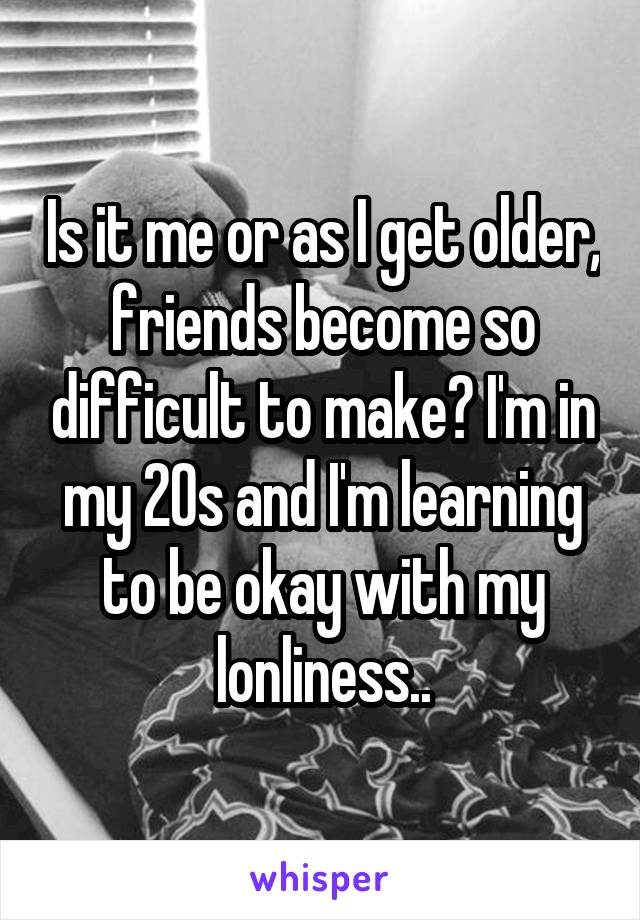 Is it me or as I get older, friends become so difficult to make? I'm in my 20s and I'm learning to be okay with my lonliness..