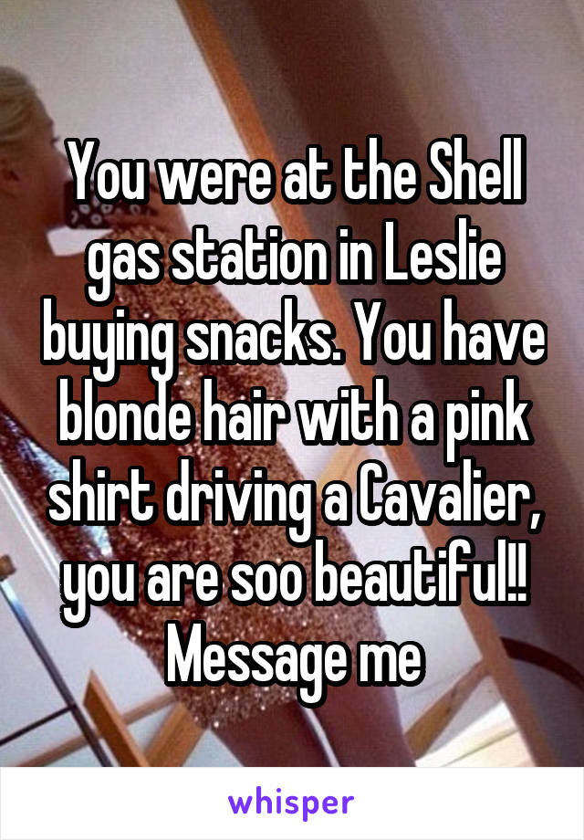 You were at the Shell gas station in Leslie buying snacks. You have blonde hair with a pink shirt driving a Cavalier, you are soo beautiful!!
Message me