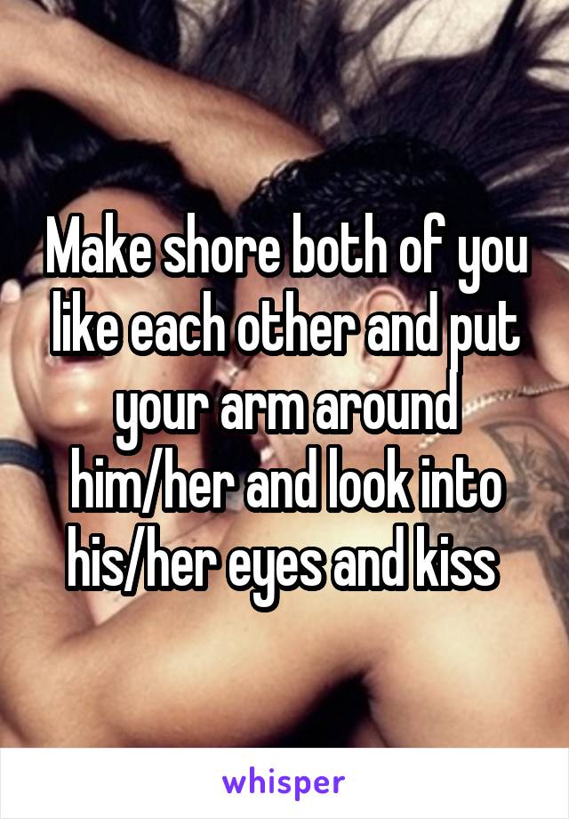 Make shore both of you like each other and put your arm around him/her and look into his/her eyes and kiss 