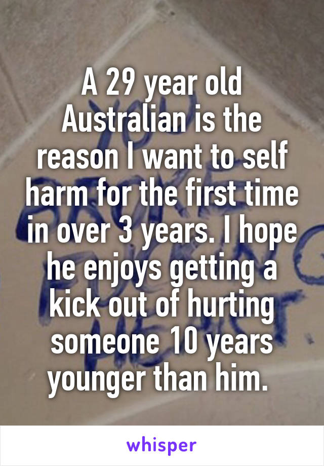 A 29 year old Australian is the reason I want to self harm for the first time in over 3 years. I hope he enjoys getting a kick out of hurting someone 10 years younger than him. 