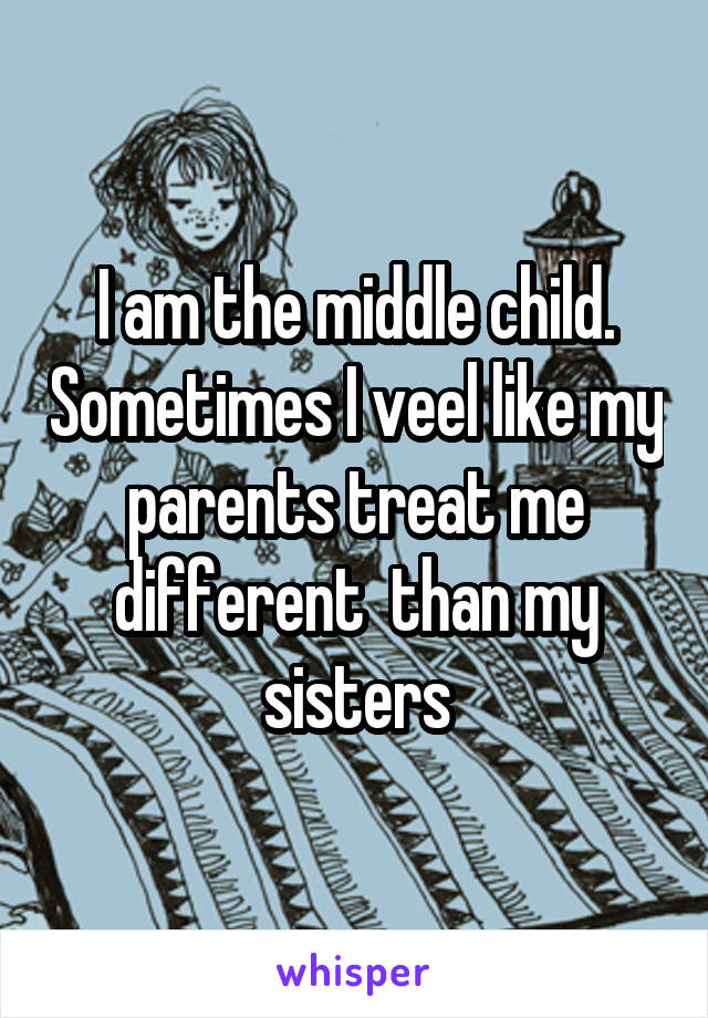 I am the middle child. Sometimes I veel like my parents treat me different  than my sisters