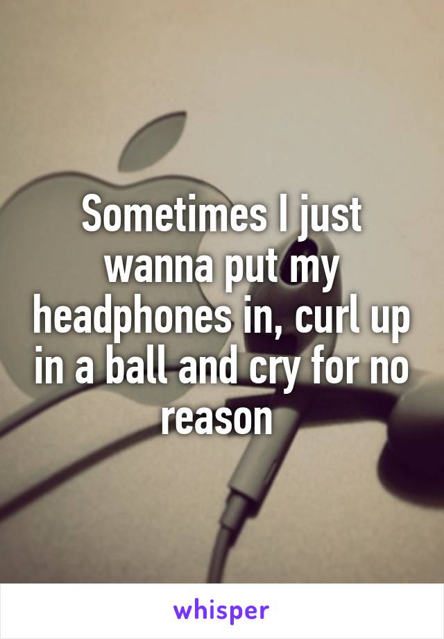 Sometimes I just wanna put my headphones in, curl up in a ball and cry for no reason 