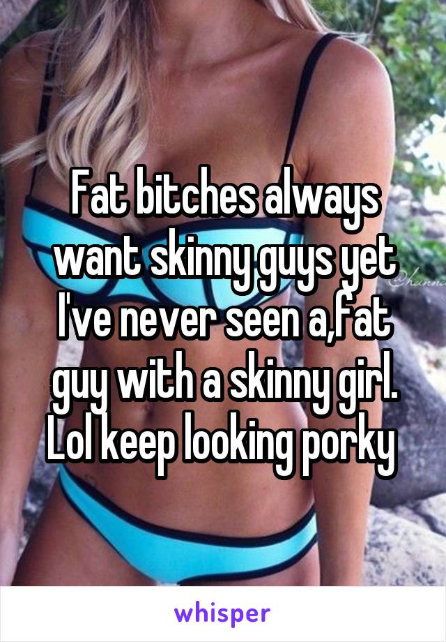 Fat bitches always want skinny guys yet I've never seen a,fat guy with a skinny girl. Lol keep looking porky 