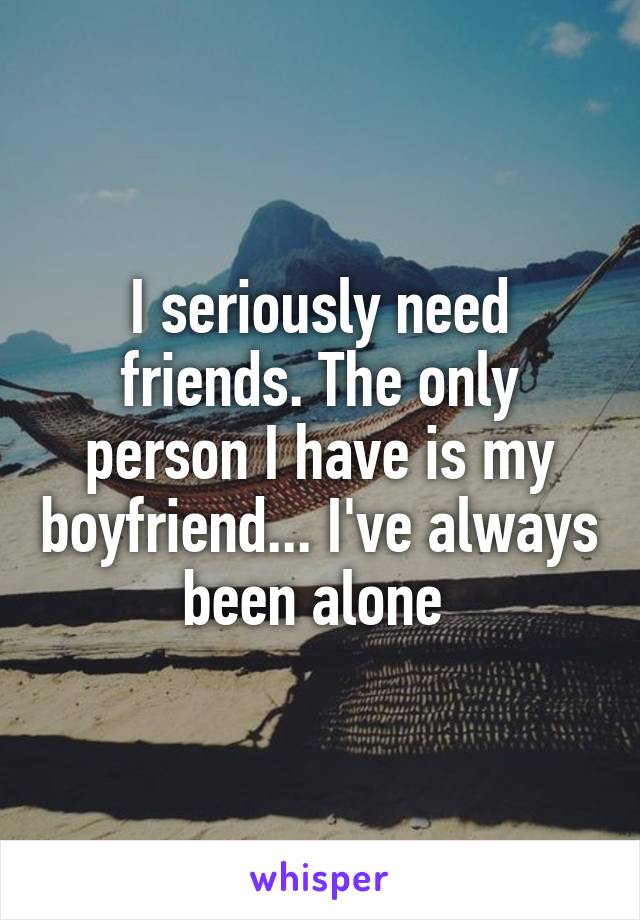 I seriously need friends. The only person I have is my boyfriend... I've always been alone 