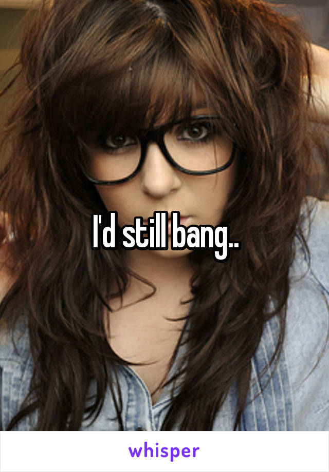 I'd still bang..