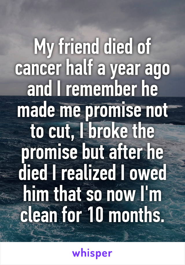 My friend died of cancer half a year ago and I remember he made me promise not to cut, I broke the promise but after he died I realized I owed him that so now I'm clean for 10 months.