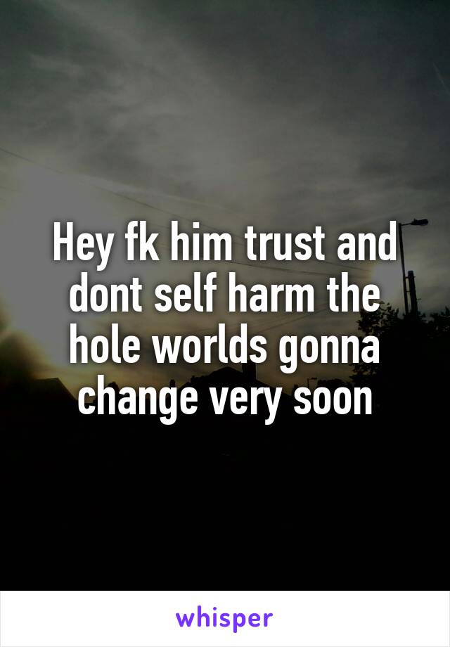 Hey fk him trust and dont self harm the hole worlds gonna change very soon