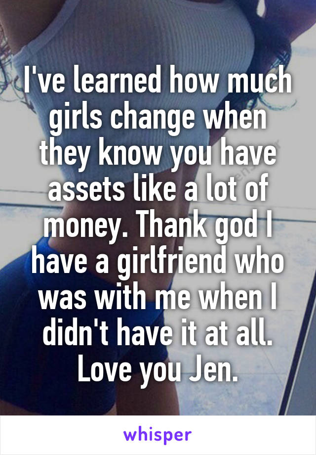 I've learned how much girls change when they know you have assets like a lot of money. Thank god I have a girlfriend who was with me when I didn't have it at all.
Love you Jen.