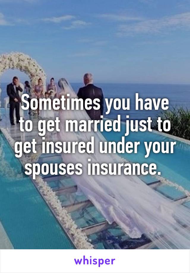 Sometimes you have to get married just to get insured under your spouses insurance. 