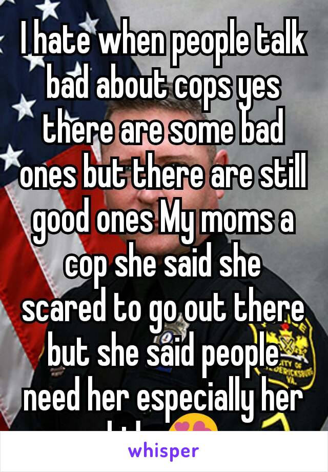 I hate when people talk bad about cops yes there are some bad ones but there are still good ones My moms a cop she said she scared to go out there but she said people need her especially her kids 😍