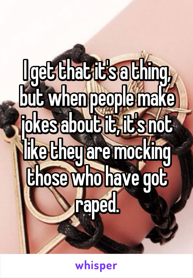 I get that it's a thing, but when people make jokes about it, it's not like they are mocking those who have got raped.