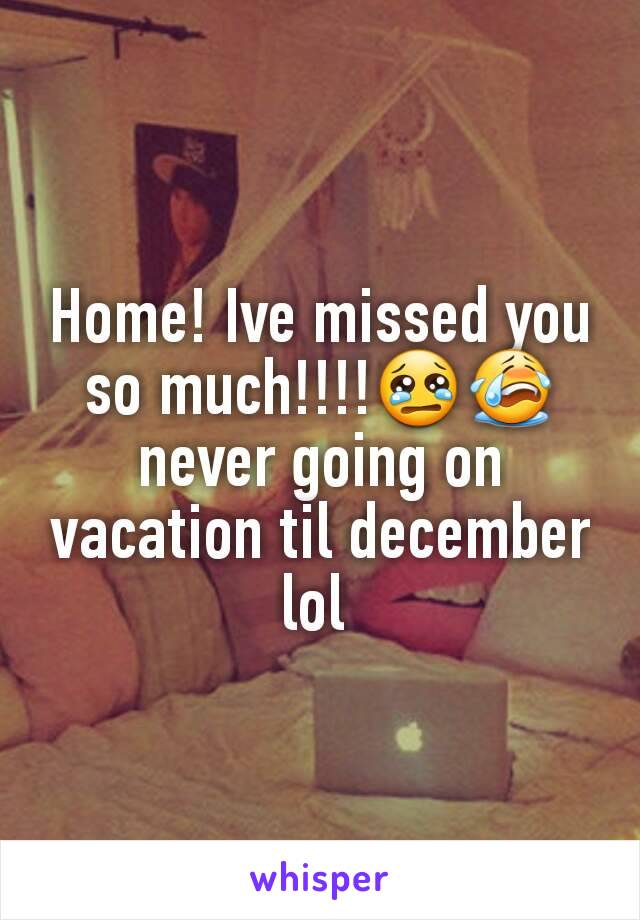 Home! Ive missed you so much!!!!😢😭 never going on vacation til december lol 