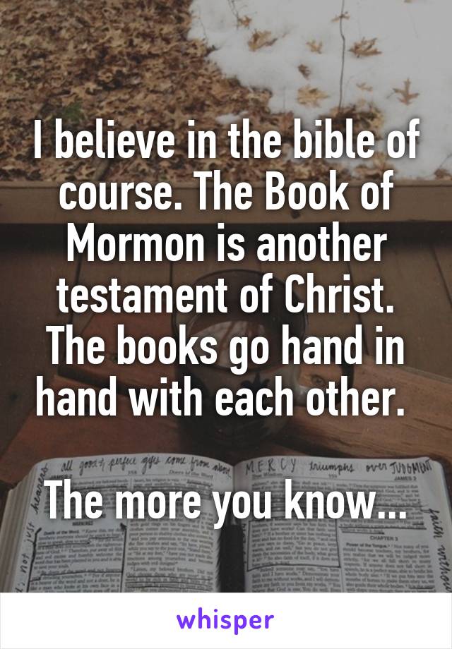 I believe in the bible of course. The Book of Mormon is another testament of Christ. The books go hand in hand with each other. 

The more you know...