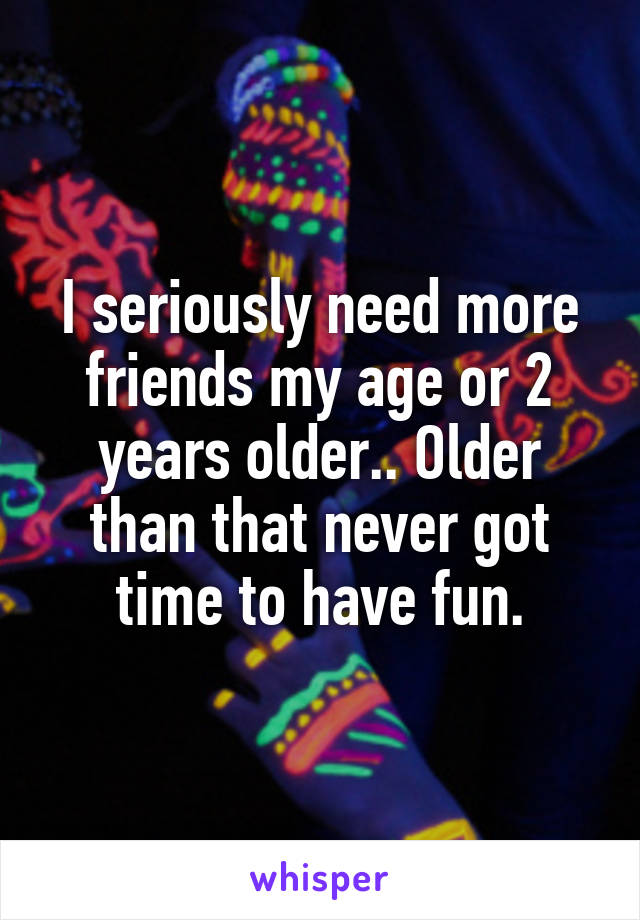 I seriously need more friends my age or 2 years older.. Older than that never got time to have fun.