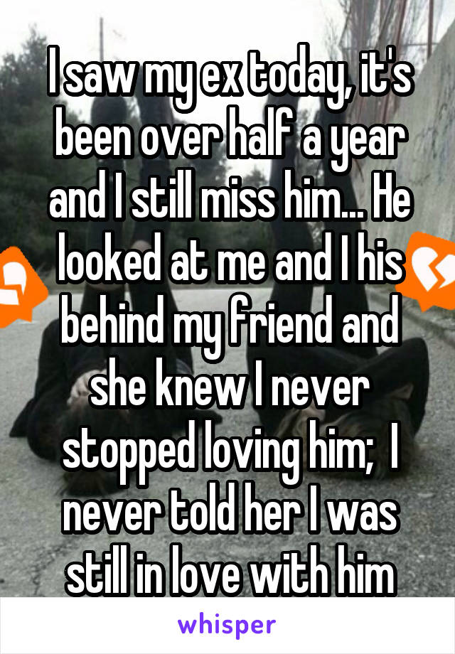 I saw my ex today, it's been over half a year and I still miss him... He looked at me and I his behind my friend and she knew I never stopped loving him;  I never told her I was still in love with him