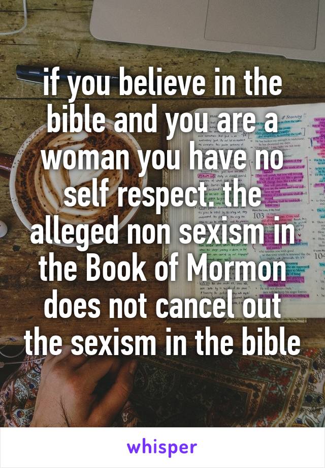 if you believe in the bible and you are a woman you have no self respect. the alleged non sexism in the Book of Mormon does not cancel out the sexism in the bible 