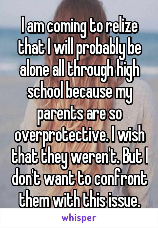 I am coming to relize that I will probably be alone all through high school because my parents are so overprotective. I wish that they weren't. But I don't want to confront them with this issue.